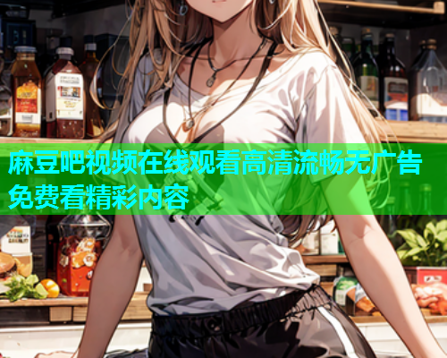 麻豆吧视频在线观看高清流畅无广告免费看精彩内容  第1张