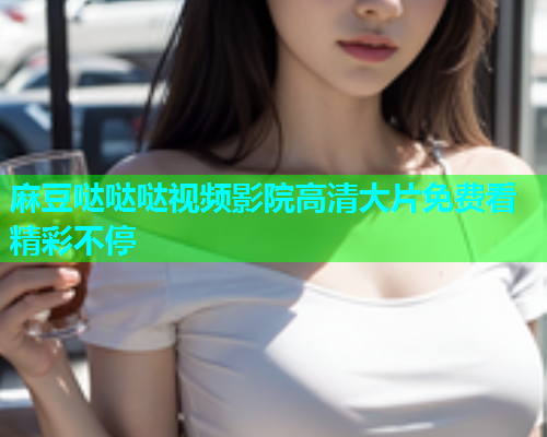 麻豆哒哒哒视频影院高清大片免费看精彩不停  第1张