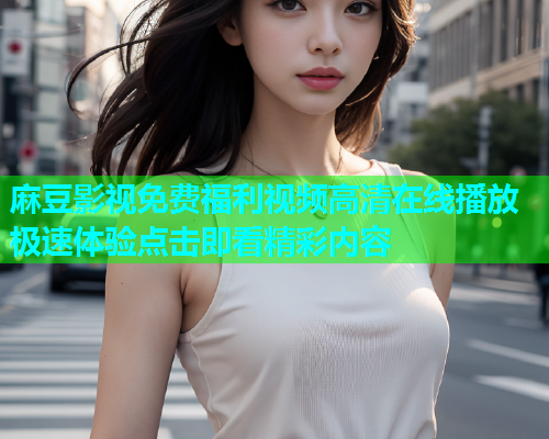麻豆影视免费福利视频高清在线播放极速体验点击即看精彩内容  第1张